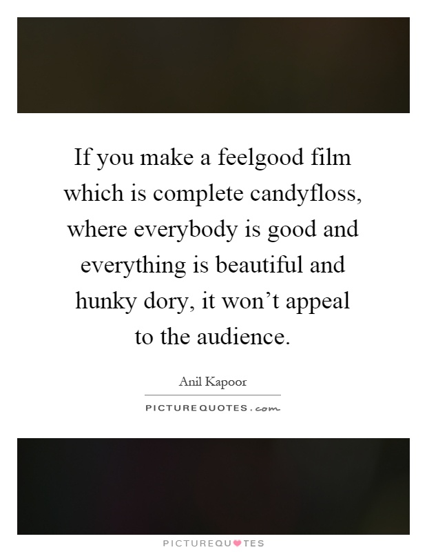 If you make a feelgood film which is complete candyfloss, where everybody is good and everything is beautiful and hunky dory, it won't appeal to the audience Picture Quote #1
