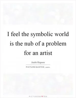 I feel the symbolic world is the nub of a problem for an artist Picture Quote #1