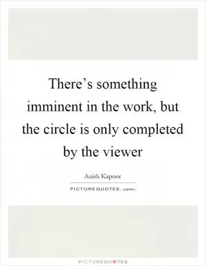 There’s something imminent in the work, but the circle is only completed by the viewer Picture Quote #1