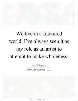 We live in a fractured world. I’ve always seen it as my role as an artist to attempt to make wholeness Picture Quote #1