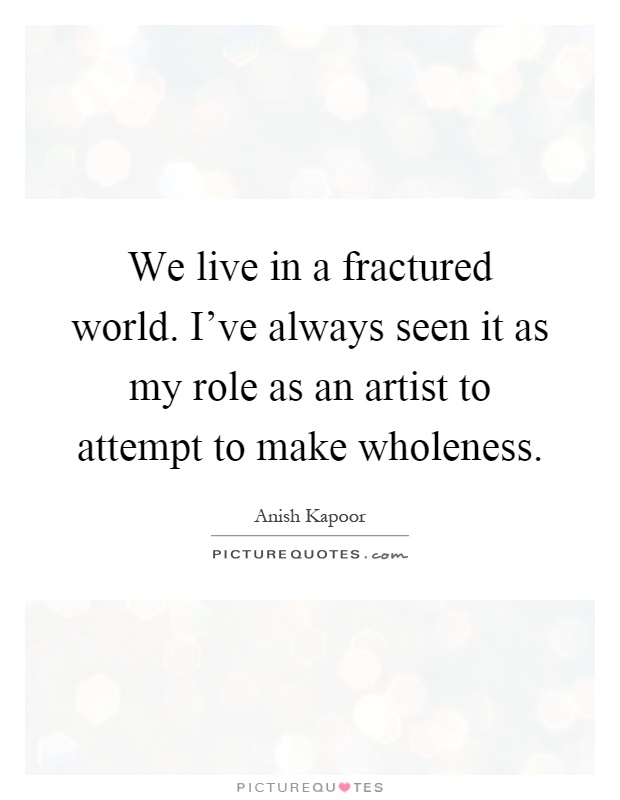 We live in a fractured world. I've always seen it as my role as an artist to attempt to make wholeness Picture Quote #1