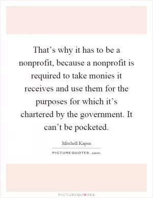 That’s why it has to be a nonprofit, because a nonprofit is required to take monies it receives and use them for the purposes for which it’s chartered by the government. It can’t be pocketed Picture Quote #1