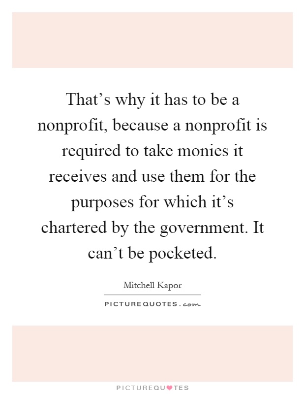 That's why it has to be a nonprofit, because a nonprofit is required to take monies it receives and use them for the purposes for which it's chartered by the government. It can't be pocketed Picture Quote #1