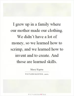 I grew up in a family where our mother made our clothing. We didn’t have a lot of money, so we learned how to scrimp, and we learned how to invent and to create. And those are learned skills Picture Quote #1