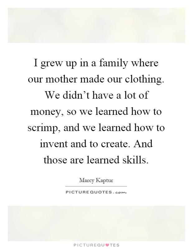 I grew up in a family where our mother made our clothing. We didn't have a lot of money, so we learned how to scrimp, and we learned how to invent and to create. And those are learned skills Picture Quote #1