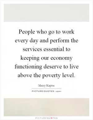 People who go to work every day and perform the services essential to keeping our economy functioning deserve to live above the poverty level Picture Quote #1