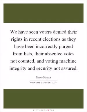 We have seen voters denied their rights in recent elections as they have been incorrectly purged from lists, their absentee votes not counted, and voting machine integrity and security not assured Picture Quote #1