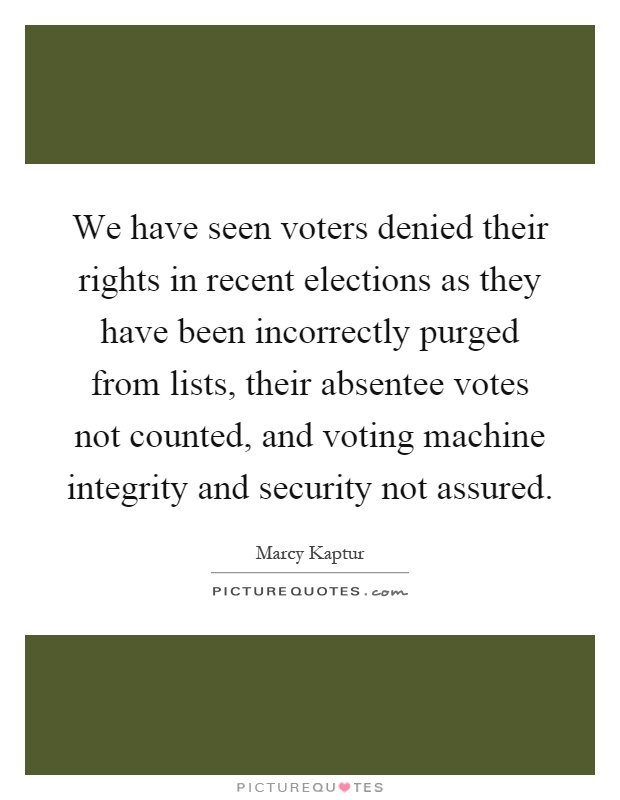 We have seen voters denied their rights in recent elections as they have been incorrectly purged from lists, their absentee votes not counted, and voting machine integrity and security not assured Picture Quote #1