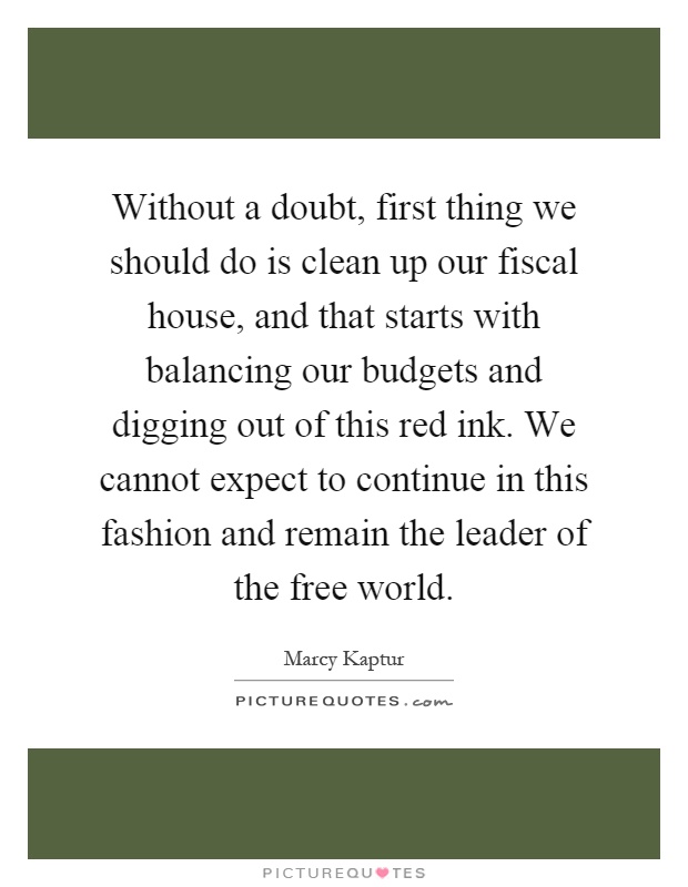 Without a doubt, first thing we should do is clean up our fiscal house, and that starts with balancing our budgets and digging out of this red ink. We cannot expect to continue in this fashion and remain the leader of the free world Picture Quote #1