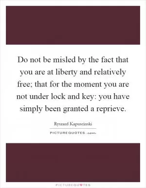Do not be misled by the fact that you are at liberty and relatively free; that for the moment you are not under lock and key: you have simply been granted a reprieve Picture Quote #1