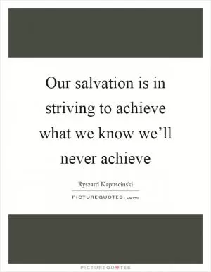 Our salvation is in striving to achieve what we know we’ll never achieve Picture Quote #1