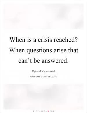When is a crisis reached? When questions arise that can’t be answered Picture Quote #1