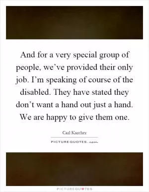 And for a very special group of people, we’ve provided their only job. I’m speaking of course of the disabled. They have stated they don’t want a hand out just a hand. We are happy to give them one Picture Quote #1