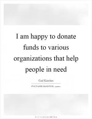 I am happy to donate funds to various organizations that help people in need Picture Quote #1