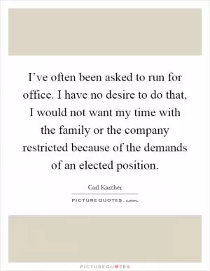I’ve often been asked to run for office. I have no desire to do that, I would not want my time with the family or the company restricted because of the demands of an elected position Picture Quote #1