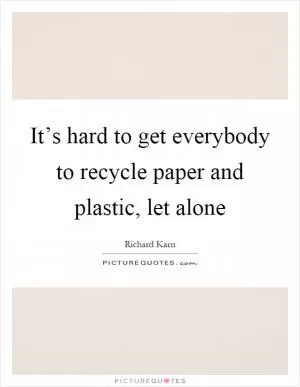 It’s hard to get everybody to recycle paper and plastic, let alone Picture Quote #1