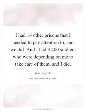 I had 16 other prisons that I needed to pay attention to, and we did. And I had 3,400 soldiers who were depending on me to take care of them, and I did Picture Quote #1