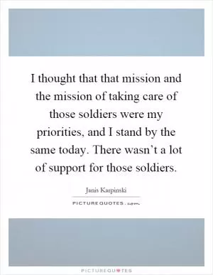 I thought that that mission and the mission of taking care of those soldiers were my priorities, and I stand by the same today. There wasn’t a lot of support for those soldiers Picture Quote #1