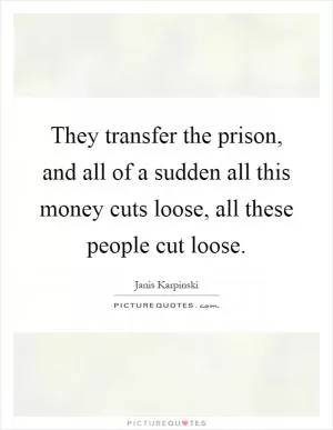 They transfer the prison, and all of a sudden all this money cuts loose, all these people cut loose Picture Quote #1