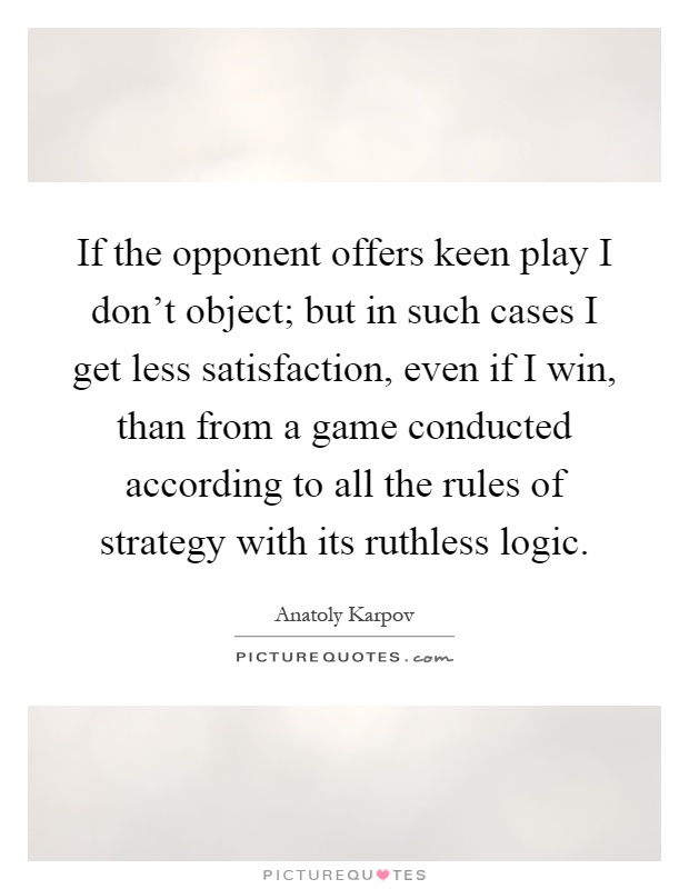 If the opponent offers keen play I don't object; but in such cases I get less satisfaction, even if I win, than from a game conducted according to all the rules of strategy with its ruthless logic Picture Quote #1