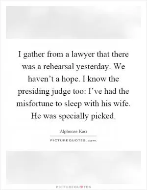 I gather from a lawyer that there was a rehearsal yesterday. We haven’t a hope. I know the presiding judge too: I’ve had the misfortune to sleep with his wife. He was specially picked Picture Quote #1
