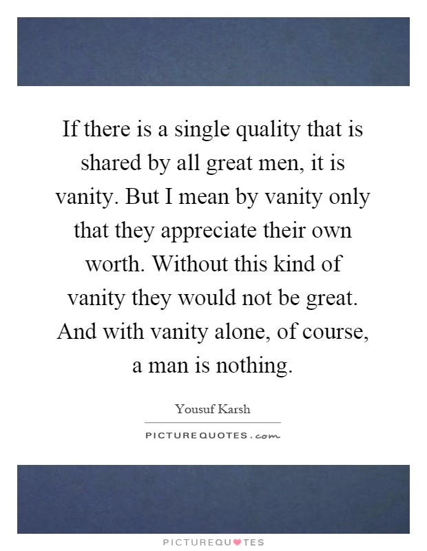 If there is a single quality that is shared by all great men, it is vanity. But I mean by vanity only that they appreciate their own worth. Without this kind of vanity they would not be great. And with vanity alone, of course, a man is nothing Picture Quote #1