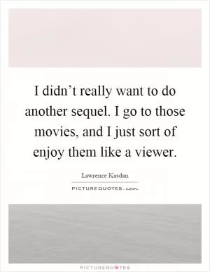 I didn’t really want to do another sequel. I go to those movies, and I just sort of enjoy them like a viewer Picture Quote #1