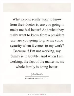 What people really want to know from their doctor is, are you going to make me feel better? And what they really want to know from a president are, are you going to give me some security when it comes to my work? Because if I’m not working, my family is in trouble. And when I am working, the fact of the matter is, my whole family is doing better Picture Quote #1