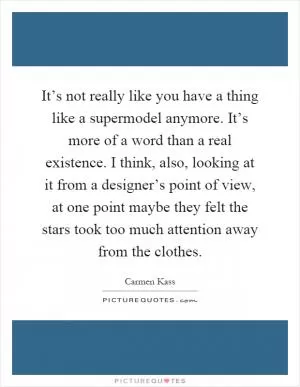 It’s not really like you have a thing like a supermodel anymore. It’s more of a word than a real existence. I think, also, looking at it from a designer’s point of view, at one point maybe they felt the stars took too much attention away from the clothes Picture Quote #1