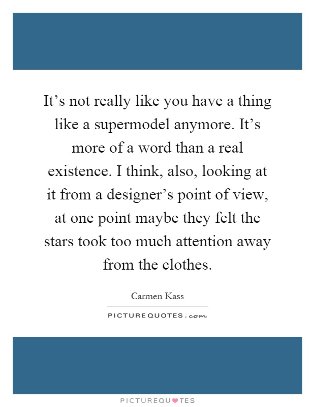 It's not really like you have a thing like a supermodel anymore. It's more of a word than a real existence. I think, also, looking at it from a designer's point of view, at one point maybe they felt the stars took too much attention away from the clothes Picture Quote #1