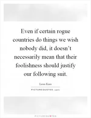 Even if certain rogue countries do things we wish nobody did, it doesn’t necessarily mean that their foolishness should justify our following suit Picture Quote #1