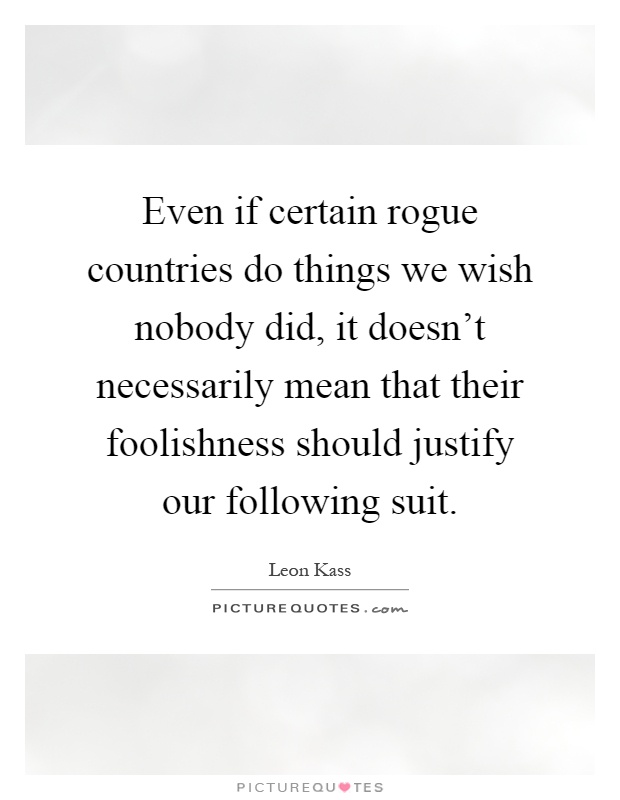 Even if certain rogue countries do things we wish nobody did, it doesn't necessarily mean that their foolishness should justify our following suit Picture Quote #1