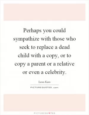 Perhaps you could sympathize with those who seek to replace a dead child with a copy, or to copy a parent or a relative or even a celebrity Picture Quote #1