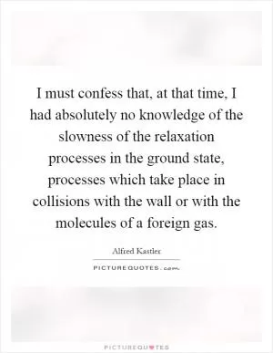 I must confess that, at that time, I had absolutely no knowledge of the slowness of the relaxation processes in the ground state, processes which take place in collisions with the wall or with the molecules of a foreign gas Picture Quote #1
