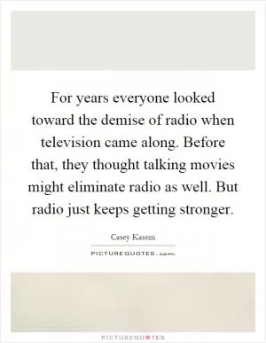 For years everyone looked toward the demise of radio when television came along. Before that, they thought talking movies might eliminate radio as well. But radio just keeps getting stronger Picture Quote #1
