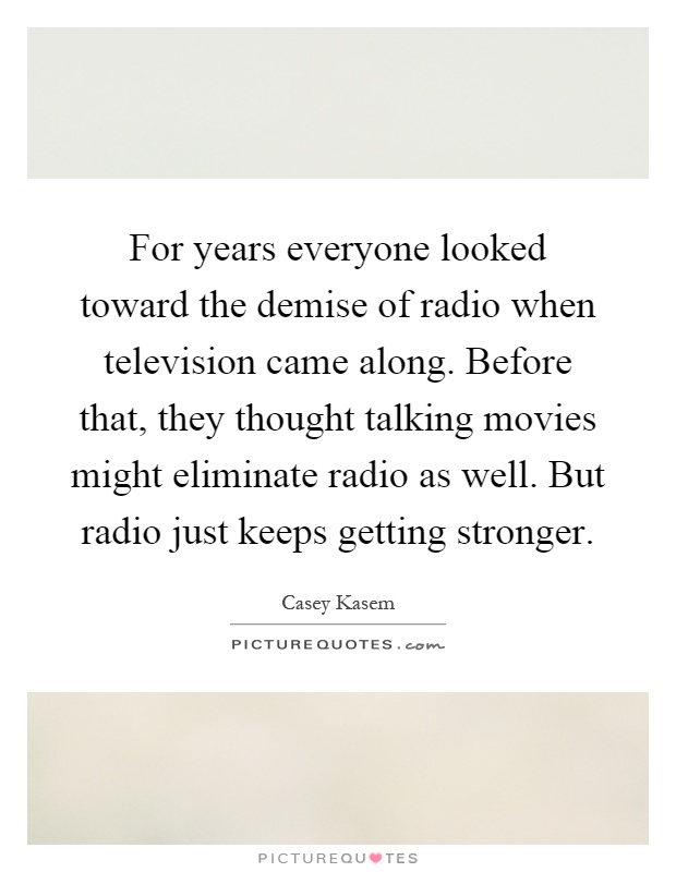 For years everyone looked toward the demise of radio when television came along. Before that, they thought talking movies might eliminate radio as well. But radio just keeps getting stronger Picture Quote #1