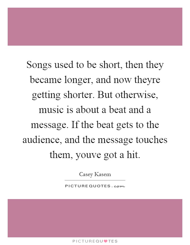 Songs used to be short, then they became longer, and now theyre getting shorter. But otherwise, music is about a beat and a message. If the beat gets to the audience, and the message touches them, youve got a hit Picture Quote #1