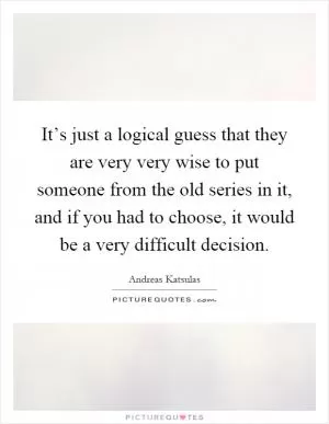 It’s just a logical guess that they are very very wise to put someone from the old series in it, and if you had to choose, it would be a very difficult decision Picture Quote #1