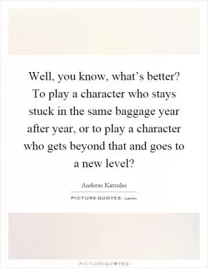 Well, you know, what’s better? To play a character who stays stuck in the same baggage year after year, or to play a character who gets beyond that and goes to a new level? Picture Quote #1