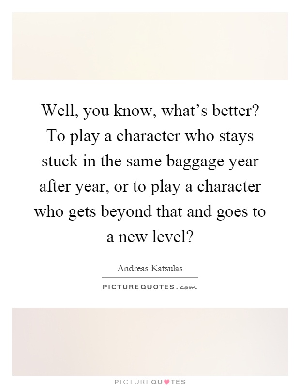 Well, you know, what's better? To play a character who stays stuck in the same baggage year after year, or to play a character who gets beyond that and goes to a new level? Picture Quote #1