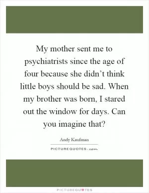 My mother sent me to psychiatrists since the age of four because she didn’t think little boys should be sad. When my brother was born, I stared out the window for days. Can you imagine that? Picture Quote #1
