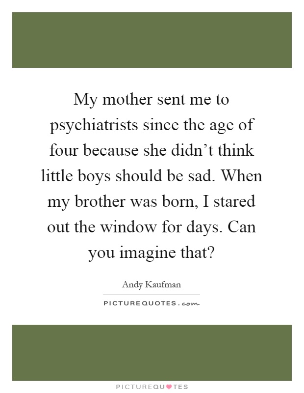My mother sent me to psychiatrists since the age of four because she didn't think little boys should be sad. When my brother was born, I stared out the window for days. Can you imagine that? Picture Quote #1