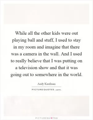 While all the other kids were out playing ball and stuff, I used to stay in my room and imagine that there was a camera in the wall. And I used to really believe that I was putting on a television show and that it was going out to somewhere in the world Picture Quote #1