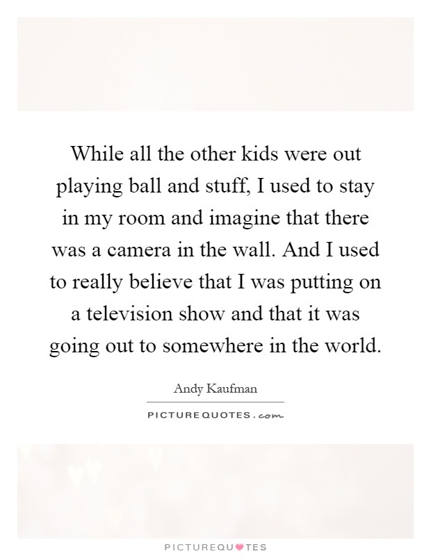 While all the other kids were out playing ball and stuff, I used to stay in my room and imagine that there was a camera in the wall. And I used to really believe that I was putting on a television show and that it was going out to somewhere in the world Picture Quote #1