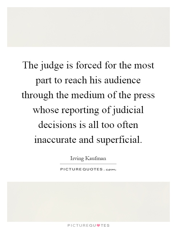 The judge is forced for the most part to reach his audience through the medium of the press whose reporting of judicial decisions is all too often inaccurate and superficial Picture Quote #1