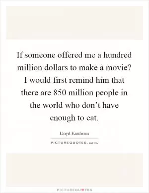 If someone offered me a hundred million dollars to make a movie? I would first remind him that there are 850 million people in the world who don’t have enough to eat Picture Quote #1