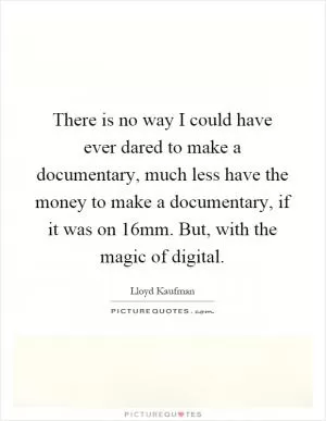 There is no way I could have ever dared to make a documentary, much less have the money to make a documentary, if it was on 16mm. But, with the magic of digital Picture Quote #1