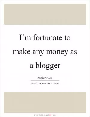I’m fortunate to make any money as a blogger Picture Quote #1
