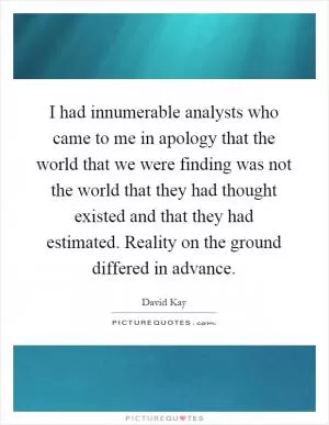 I had innumerable analysts who came to me in apology that the world that we were finding was not the world that they had thought existed and that they had estimated. Reality on the ground differed in advance Picture Quote #1