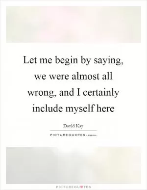 Let me begin by saying, we were almost all wrong, and I certainly include myself here Picture Quote #1